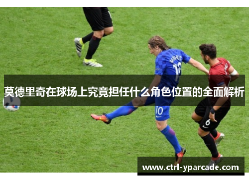 莫德里奇在球场上究竟担任什么角色位置的全面解析