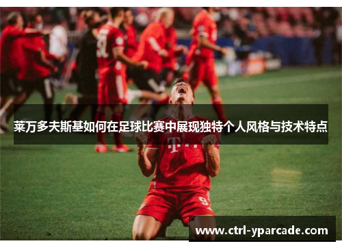 莱万多夫斯基如何在足球比赛中展现独特个人风格与技术特点 莱万多夫斯基如何在足球比赛中展现独特个人风格与技术特点