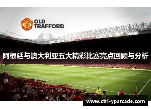 阿根廷与澳大利亚五大精彩比赛亮点回顾与分析