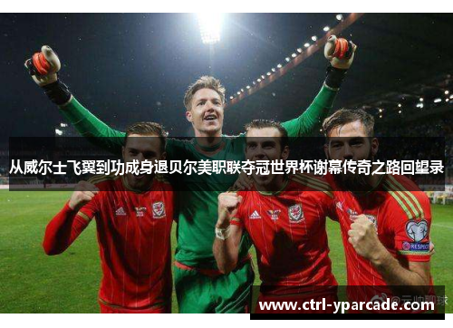 从威尔士飞翼到功成身退贝尔美职联夺冠世界杯谢幕传奇之路回望录