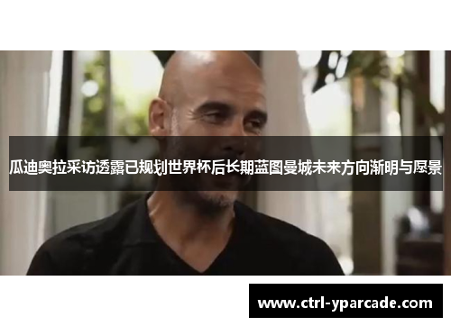 瓜迪奥拉采访透露已规划世界杯后长期蓝图曼城未来方向渐明与愿景