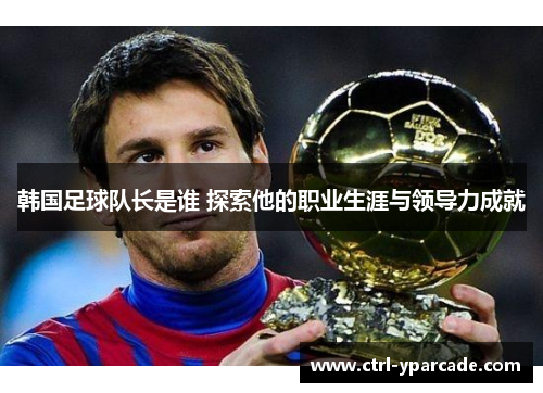 韩国足球队长是谁 探索他的职业生涯与领导力成就 韩国足球队长是谁 探索他的职业生涯与领导力成就