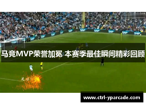 马竞MVP荣誉加冕 本赛季最佳瞬间精彩回顾 马竞MVP荣誉加冕 本赛季最佳瞬间精彩回顾