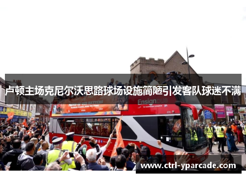 卢顿主场克尼尔沃思路球场设施简陋引发客队球迷不满 卢顿主场克尼尔沃思路球场设施简陋引发客队球迷不满