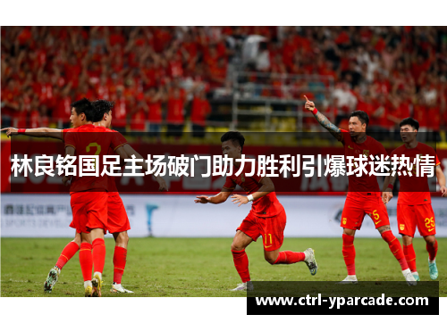 林良铭国足主场破门助力胜利引爆球迷热情 林良铭国足主场破门助力胜利引爆球迷热情
